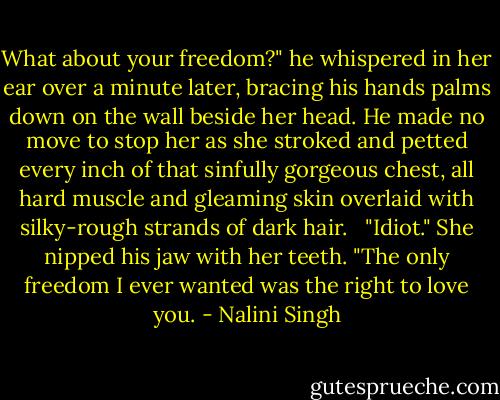 What about your freedom?" he whispered in her ear over a minute later, bracing his hands palms down on the wall beside her head. He made no move to stop her as she stroked and petted every inch of that sinfully gorgeous chest, all hard muscle and gleaming skin overlaid with silky-rough strands of dark hair. <br /><br />"Idiot." She nipped his jaw with her teeth. "The only freedom I ever wanted was the right to love you. - Nalini Singh