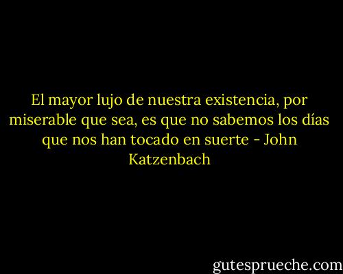 El mayor lujo de nuestra existencia, por miserable que sea, es que no sabemos los días que nos han tocado en suerte - John Katzenbach