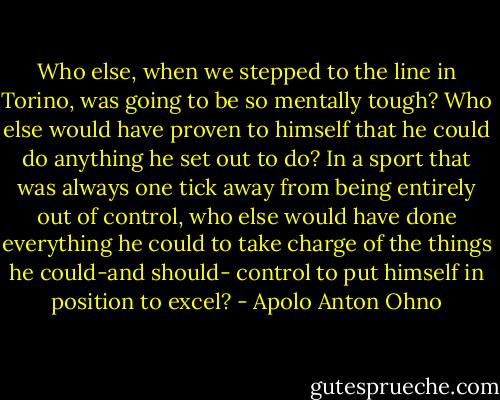 Who else, when we stepped to the line in Torino, was going to be so mentally tough? Who else would have proven to himself that he could do anything he set out to do? In a sport that was always one tick away from being entirely out of control, who else would have done everything he could to take charge of the things he could-and should- control to put himself in position to excel? - Apolo Anton Ohno