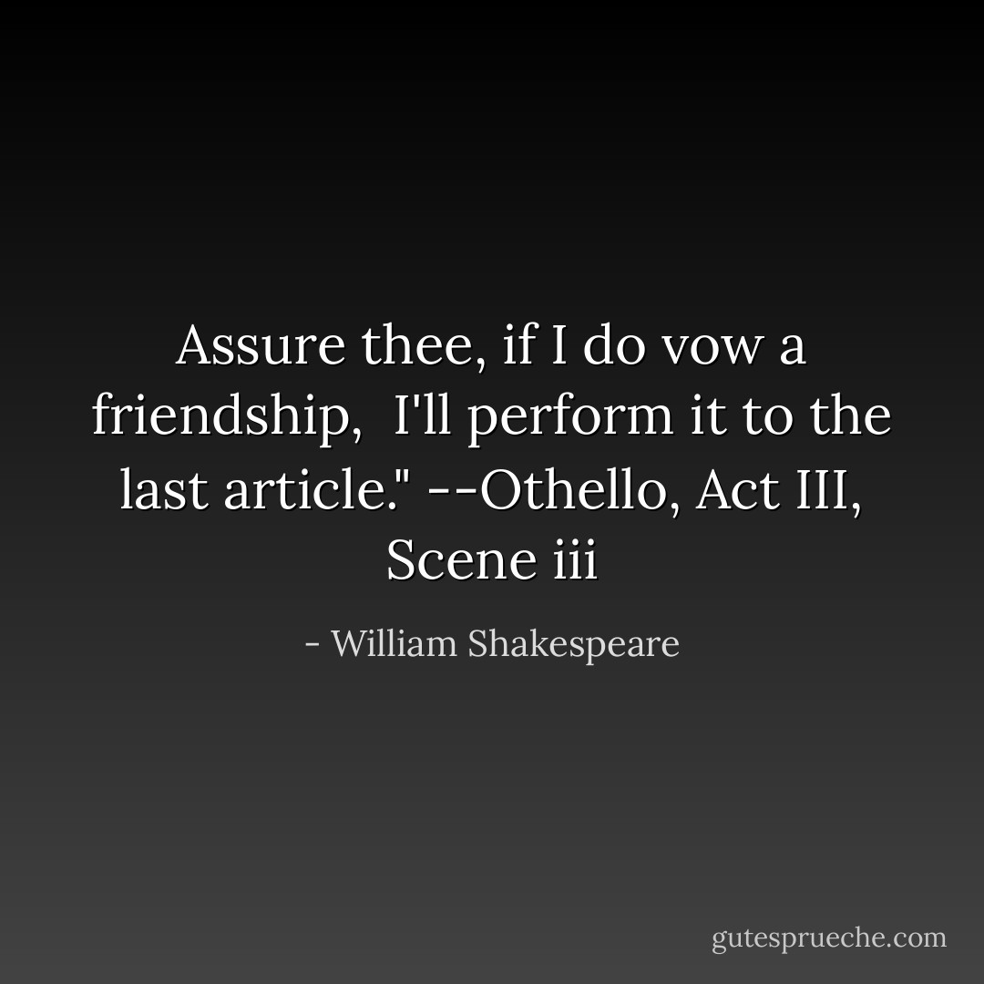 Assure thee, if I do vow a friendship, <br />I'll perform it to the last article."<br />--Othello, Act III, Scene iii - William Shakespeare