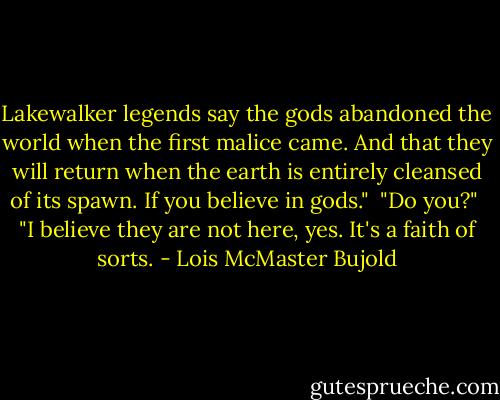 Lakewalker legends say the gods abandoned the world when the first malice came. And that they will return when the earth is entirely cleansed of its spawn. If you believe in gods."<br /><br />"Do you?"<br /><br />"I believe they are not here, yes. It's a faith of sorts. - Lois McMaster Bujold
