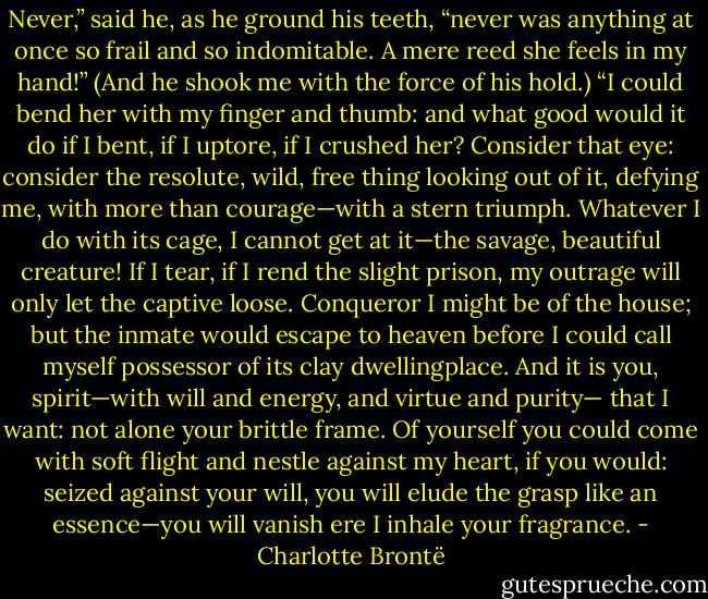 Never,” said he, as he ground his teeth, “never was anything at once<br />so frail and so indomitable. A mere reed she feels in my hand!” (And he<br />shook me with the force of his hold.) “I could bend her with my finger<br />and thumb: and what good would it do if I bent, if I uptore, if I crushed<br />her? Consider that eye: consider the resolute, wild, free thing looking<br />out of it, defying me, with more than courage—with a stern triumph.<br />Whatever I do with its cage, I cannot get at it—the savage, beautiful<br />creature! If I tear, if I rend the slight prison, my outrage will only let the<br />captive loose. Conqueror I might be of the house; but the inmate would<br />escape to heaven before I could call myself possessor of its clay dwellingplace.<br />And it is you, spirit—with will and energy, and virtue and purity—<br />that I want: not alone your brittle frame. Of yourself you could<br />come with soft flight and nestle against my heart, if you would: seized<br />against your will, you will elude the grasp like an essence—you will vanish<br />ere I inhale your fragrance. - Charlotte Brontë