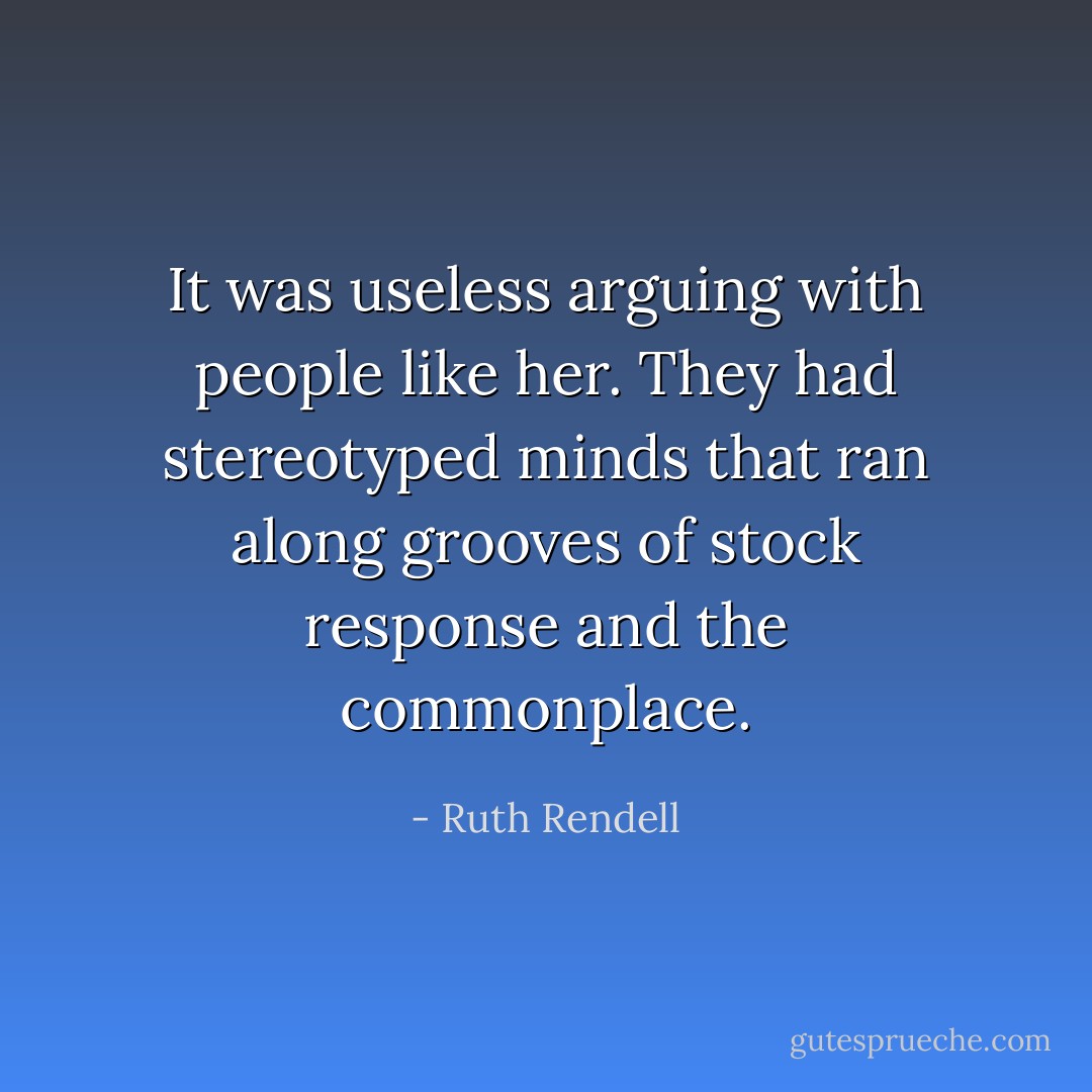It was useless arguing with people like her. They had stereotyped minds that ran along grooves of stock response and the commonplace. - Ruth Rendell