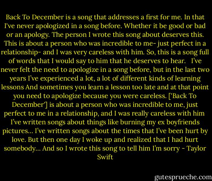 Back To December is a song that addresses a first for me. In that I've never apologized in a song before. Whether it be good or bad or an apology. The person I wrote this song about deserves this. This is about a person who was incredible to me- just perfect in a relationship- and I was very careless with him. So, this is a song full of words that I would say to him that he deserves to hear.<br /><br /><br />I’ve never felt the need to apologize in a song before, but in the last two years I’ve experienced a lot, a lot of different kinds of learning lessons And sometimes you learn a lesson too late and at that point you need to apologize because you were careless. ['Back To December'] is about a person who was incredible to me, just perfect to me in a relationship, and I was really careless with him<br /><br />I’ve written songs about things like burning my ex boyfriends pictures… I’ve written songs about the times that I’ve been hurt by love. But then one day I woke up and realized that I had hurt somebody… And so I wrote this song to tell him I’m sorry - Taylor Swift