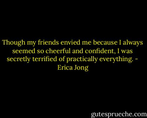 Though my friends envied me because I always seemed so cheerful and confident, I was secretly terrified of practically everything. - Erica Jong
