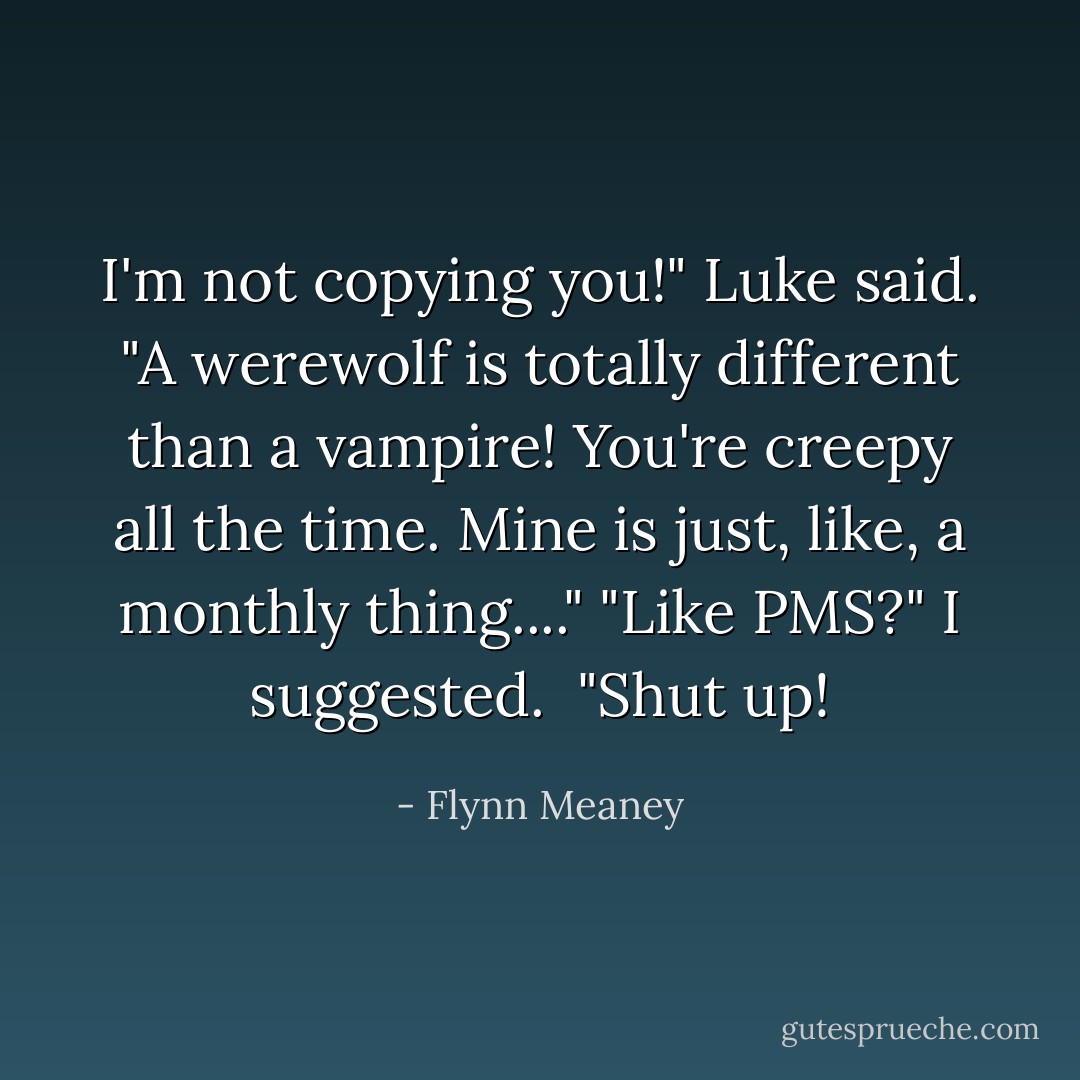 I'm not copying you!" Luke said. "A werewolf is totally different than a vampire! You're creepy all the time. Mine is just, like, a monthly thing...."<br />"Like PMS?" I suggested. <br />"Shut up! - Flynn Meaney