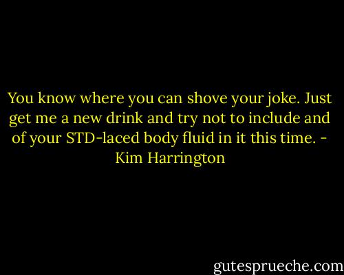 You know where you can shove your joke. Just get me a new drink and try not to include and of your STD-laced body fluid in it this time. - Kim Harrington