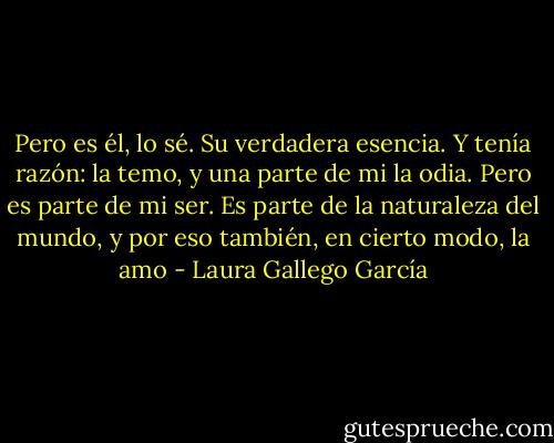 Pero es él, lo sé. Su verdadera esencia. Y tenía razón: la temo, y una parte de mi la odia. Pero es parte de mi ser. Es parte de la naturaleza del mundo, y por eso también, en cierto modo, la amo - Laura Gallego García