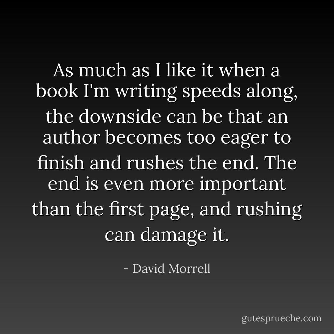 As much as I like it when a book I'm writing speeds along, the downside can be that an author becomes too eager to finish and rushes the end. The end is even more important than the first page, and rushing can damage it. - David Morrell