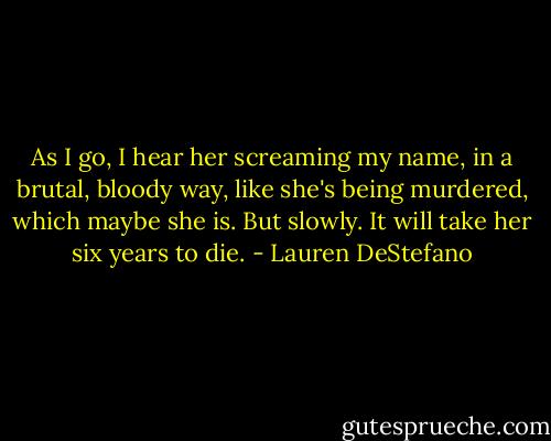 As I go, I hear her screaming my name, in a brutal, bloody way, like she's being murdered, which maybe she is. But slowly. It will take her six years to die. - Lauren DeStefano
