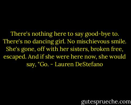 There's nothing here to say good-bye to. There's no dancing girl. No mischievous smile. She's gone, off with her sisters, broken free, escaped. And if she were here now, she would say, "Go. - Lauren DeStefano