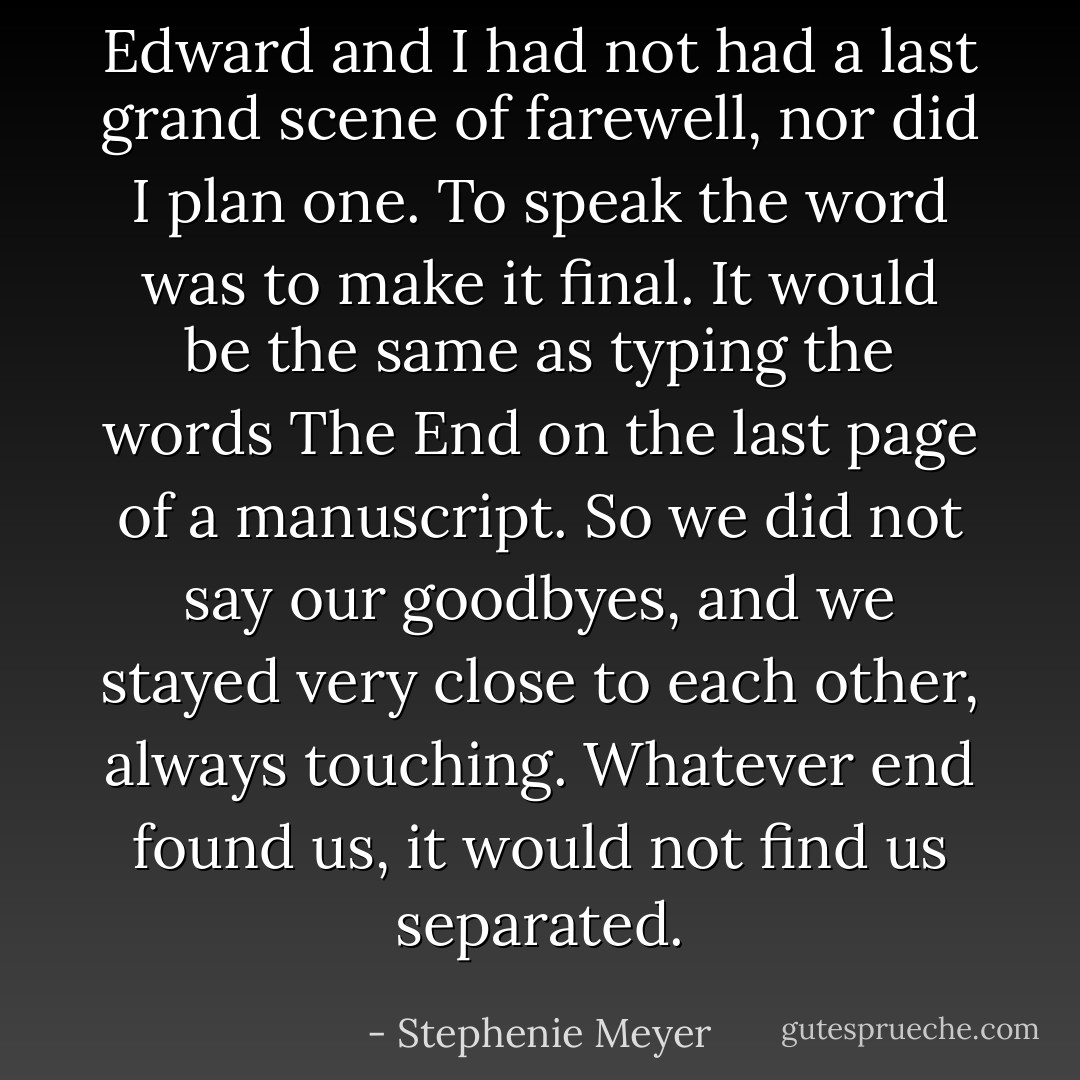 Edward and I had not had a last grand scene of farewell, nor did I plan one. To speak the word was to make it final. It would be the same as typing the words The End on the last page of a manuscript. So we did not say our goodbyes, and we stayed very close to each other, always touching. Whatever end found us, it would not find us separated. - Stephenie Meyer
