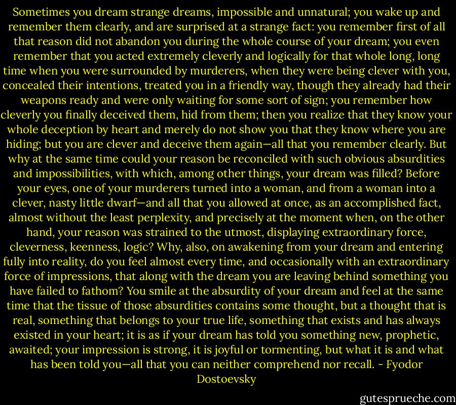 Sometimes you dream strange dreams, impossible and unnatural; you wake up and remember them clearly, and are surprised at a strange fact: you remember first of all that reason did not abandon you during the whole course of your dream; you even remember that you acted extremely cleverly and logically for that whole long, long time when you were surrounded by murderers, when they were being clever with you, concealed their intentions, treated you in a friendly way, though they already had their weapons ready and were only waiting for some sort of sign; you remember how cleverly you finally deceived them, hid from them; then you realize that they know your whole deception by heart and merely do not show you that they know where you are hiding; but you are clever and deceive them again—all that you remember clearly. But why at the same time could your reason be reconciled with such obvious absurdities and impossibilities, with which, among other things, your dream was filled? Before your eyes, one of your murderers turned into a woman, and from a woman into a clever, nasty little dwarf—and all that you allowed at once, as an accomplished fact, almost without the least perplexity, and precisely at the moment when, on the other hand, your reason was strained to the utmost, displaying extraordinary force, cleverness, keenness, logic? Why, also, on awakening from your dream and entering fully into reality, do you feel almost every time, and occasionally with an extraordinary force of impressions, that along with the dream you are leaving behind something you have failed to fathom? You smile at the absurdity of your dream and feel at the same time that the tissue of those absurdities contains some thought, but a thought that is real, something that belongs to your true life, something that exists and has always existed in your heart; it is as if your dream has told you something new, prophetic, awaited; your impression is strong, it is joyful or tormenting, but what it is and what has been told you—all that you can neither comprehend nor recall. - Fyodor Dostoevsky