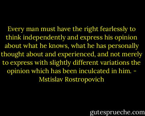 Every man must have the right fearlessly to think independently and express his opinion about what he knows, what he has personally thought about and experienced, and not merely to express with slightly different variations the opinion which has been inculcated in him. - Mstislav Rostropovich