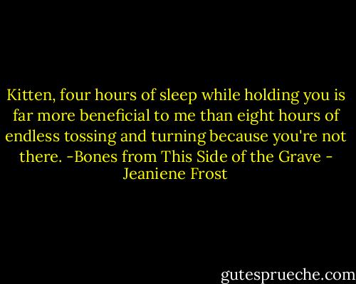 Kitten, four hours of sleep while holding you is far more beneficial to me than eight hours of endless tossing and turning because you're not there. -Bones from This Side of the Grave - Jeaniene Frost