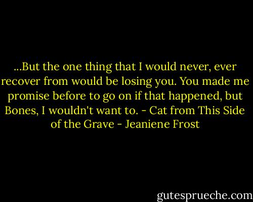 ...But the one thing that I would never, ever recover from would be losing you. You made me promise before to go on if that happened, but Bones, I wouldn't want to. - Cat from This Side of the Grave - Jeaniene Frost