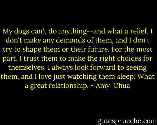 My dogs can't do anything--and what a relief. I don't make any demands of them, and I don't try to shape them or their future. For the most part, I trust them to make the right choices for themselves. I always look forward to seeing them, and I love just watching them sleep. What a great relationship. - Amy  Chua