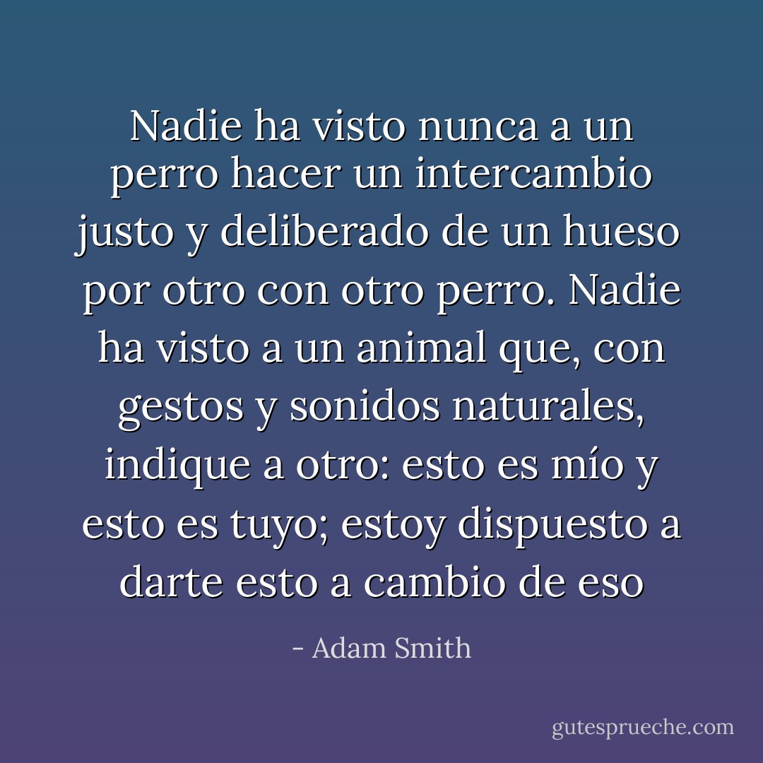 Nadie ha visto nunca a un perro hacer un intercambio justo y deliberado de un hueso por otro con otro perro. Nadie ha visto a un animal que, con gestos y sonidos naturales, indique a otro: esto es mío y esto es tuyo; estoy dispuesto a darte esto a cambio de eso - Adam Smith