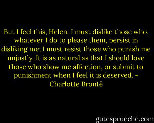 But I feel this, Helen: I must dislike those who, whatever I do to please them, persist in disliking me; I must resist those who punish me unjustly. It is as natural as that I should love those who show me affection, or submit to punishment when I feel it is deserved. - Charlotte Brontë