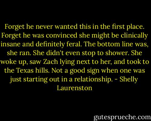 Forget he never wanted this in the first place. Forget he was convinced she might be clinically insane and definitely feral. The bottom line was, she ran. She didn't even stop to shower. She woke up, saw Zach lying next to her, and took to the Texas hills. Not a good sign when one was just starting out in a relationship. - Shelly Laurenston