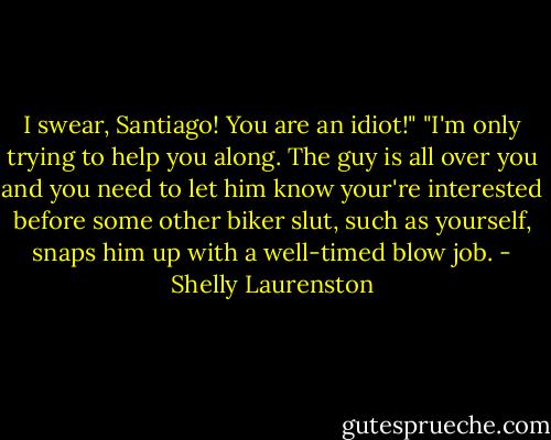 I swear, Santiago! You are an idiot!"<br />"I'm only trying to help you along. The guy is all over you and you need to let him know your're interested before some other biker slut, such as yourself, snaps him up with a well-timed blow job. - Shelly Laurenston