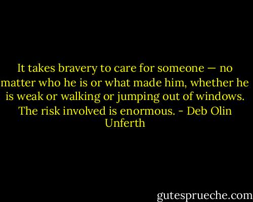 It takes bravery to care for someone — no matter who he is or what made him, whether he is weak or walking or jumping out of windows. The risk involved is enormous. - Deb Olin Unferth