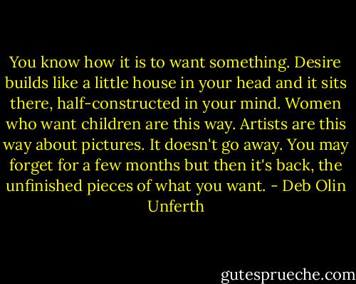 You know how it is to want something. Desire builds like a little house in your head and it sits there, half-constructed in your mind. Women who want children are this way. Artists are this way about pictures. It doesn't go away. You may forget for a few months but then it's back, the unfinished pieces of what you want. - Deb Olin Unferth