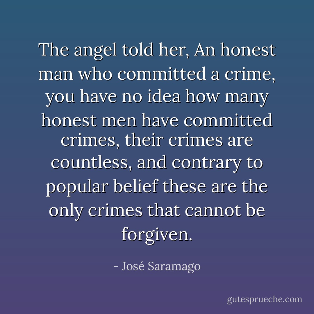 The angel told her, An honest man who committed a crime, you have no idea how many honest men have committed crimes, their crimes are countless, and contrary to popular belief these are the only crimes that cannot be forgiven. - José Saramago