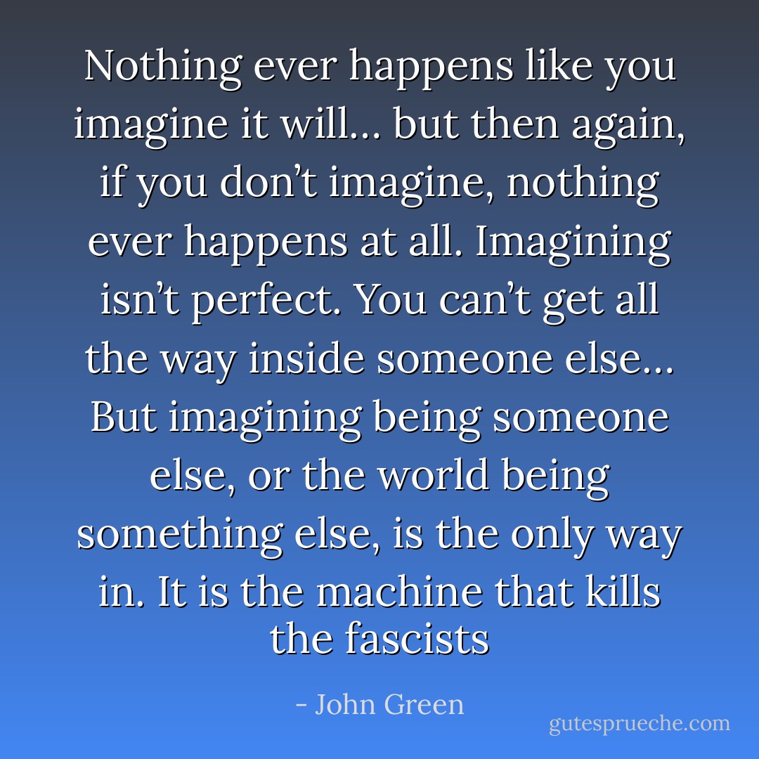 Nothing ever happens like you imagine it will… but then again, if you don’t imagine, nothing ever happens at all. Imagining isn’t perfect. You can’t get all the way inside someone else… But imagining being someone else, or the world being something else, is the only way in. It is the machine that kills the fascists - John Green