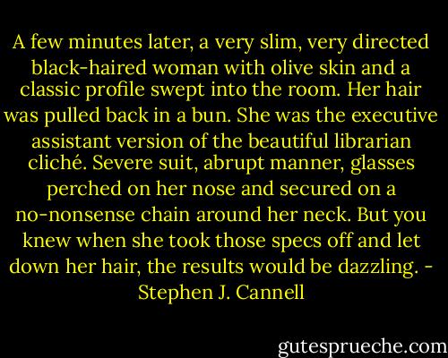 A few minutes later, a very slim, very directed black-haired woman with olive skin and a classic profile swept into the room. Her hair was pulled back in a bun. She was the executive assistant version of the beautiful librarian cliché. Severe suit, abrupt manner, glasses perched on her nose and secured on a no-nonsense chain around her neck. But you knew when she took those specs off and let down her hair, the results would be dazzling. - Stephen J. Cannell