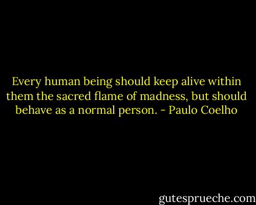 Every human being should keep alive within them the sacred flame of madness, but should behave as a normal person. - Paulo Coelho
