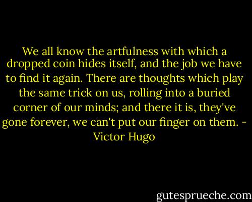 We all know the artfulness with which a dropped coin hides itself, and the job we have to find it again. There are thoughts which play the same trick on us, rolling into a buried corner of our minds; and there it is, they've gone forever, we can't put our finger on them. - Victor Hugo