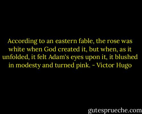 According to an eastern fable, the rose was white when God created it, but when, as it unfolded, it felt Adam's eyes upon it, it blushed in modesty and turned pink. - Victor Hugo