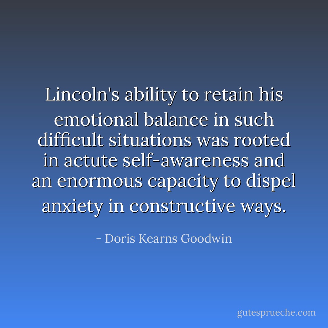 Lincoln's ability to retain his emotional balance in such difficult situations was rooted in actute self-awareness and an enormous capacity to dispel anxiety in constructive ways. - Doris Kearns Goodwin