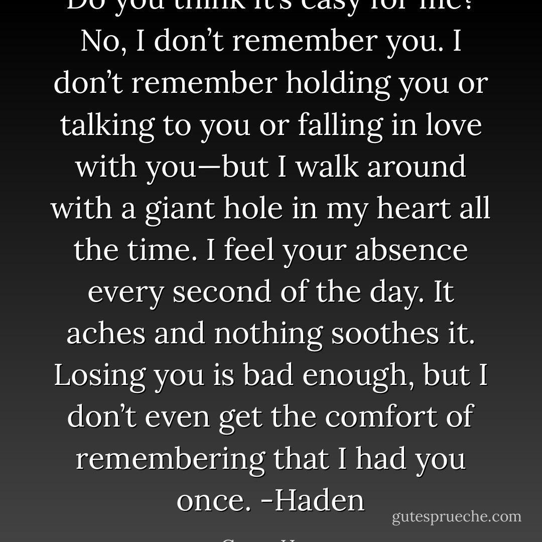 Do you think it’s easy for me? No, I don’t remember you. I don’t remember holding you or talking to you or falling in love with you—but I walk around with a giant hole in my heart all the time. I feel your absence every second of the day. It aches and nothing soothes it. Losing you is bad enough, but I don’t even get the comfort of remembering that I had you once.<br />-Haden - Gwen Hayes
