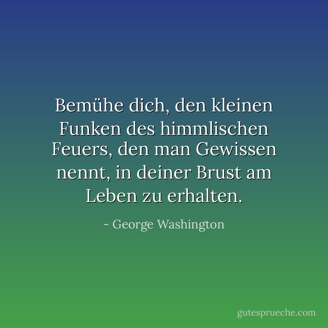 Bemühe dich, den kleinen Funken des himmlischen Feuers, den man Gewissen nennt, in deiner Brust am Leben zu erhalten. - George Washington<