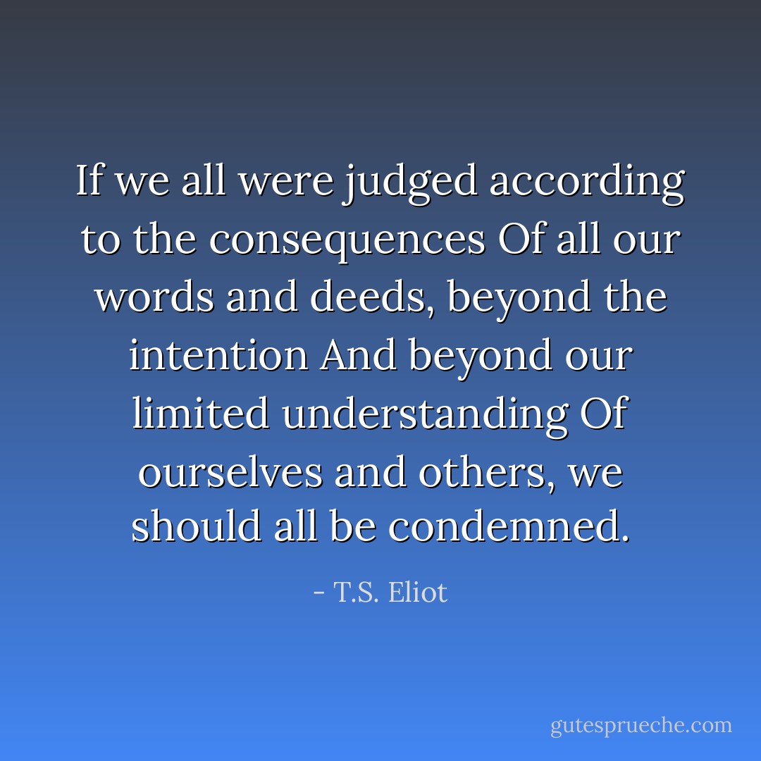 If we all were judged according to the consequences<br />Of all our words and deeds, beyond the intention<br />And beyond our limited understanding<br />Of ourselves and others, we should all be condemned. - T.S. Eliot