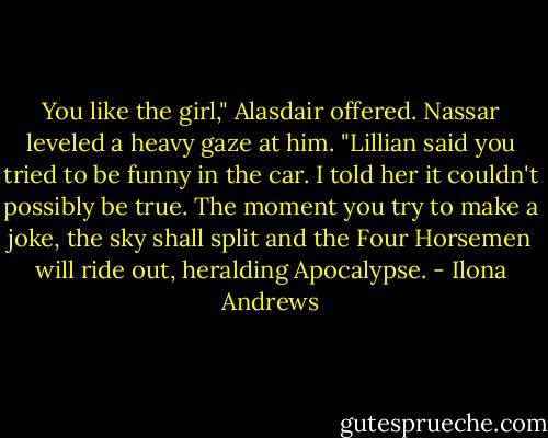 You like the girl," Alasdair offered.<br />Nassar leveled a heavy gaze at him.<br />"Lillian said you tried to be funny in the car. I told her it couldn't possibly be true. The moment you try to make a joke, the sky shall split and the Four Horsemen will ride out, heralding Apocalypse. - Ilona Andrews