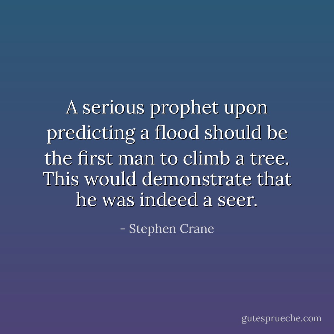 A serious prophet upon predicting a flood should be the first man to climb a tree. This would demonstrate that he was indeed a seer. - Stephen Crane