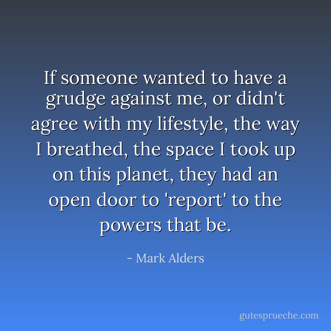 If someone wanted to have a grudge against me, or didn't agree with my lifestyle, the way I breathed, the space I took up on this planet, they had an open door to 'report' to the powers that be. - Mark Alders