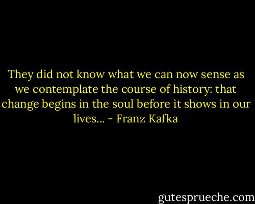 They did not know what we can now sense as we contemplate the course of history: that change begins in the soul before it shows in our lives... - Franz Kafka
