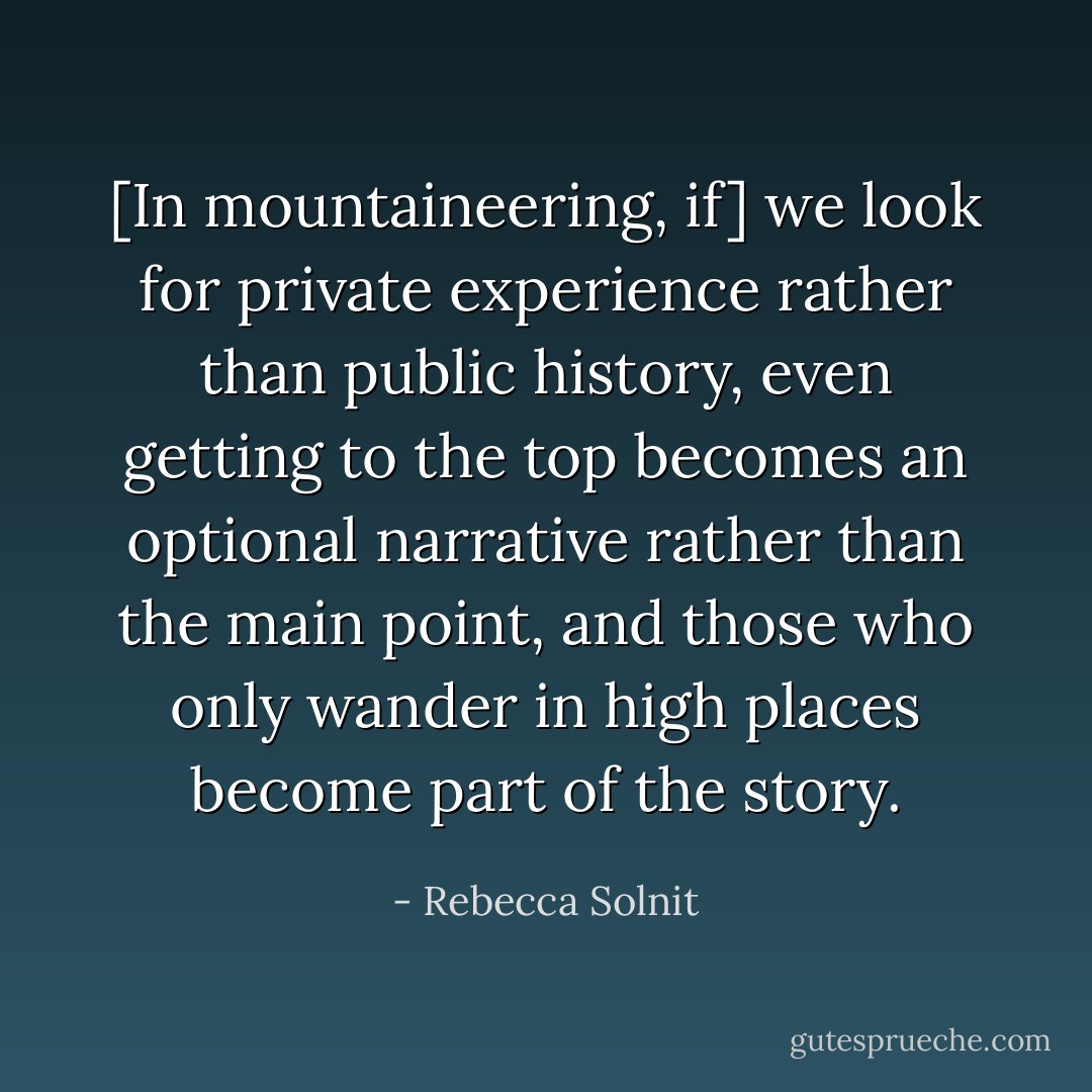 [In mountaineering, if] we look for private experience rather than public history, even getting to the top becomes an optional narrative rather than the main point, and those who only wander in high places become part of the story. - Rebecca Solnit