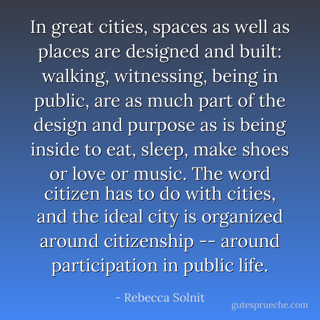 In great cities, spaces as well as places are designed and built: walking, witnessing, being in public, are as much part of the design and purpose as is being inside to eat, sleep, make shoes or love or music. The word citizen has to do with cities, and the ideal city is organized around citizenship -- around participation in public life. - Rebecca Solnit