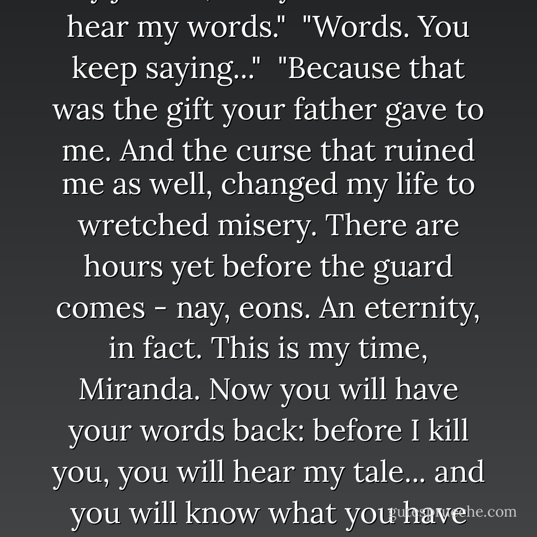 Since your father has escaped my justice, it is you who must hear my words."<br /> "Words. You keep saying..."<br /> "Because that was the gift your father gave to me. And the curse that ruined me as well, changed my life to wretched misery. There are hours yet before the guard comes - nay, eons. An eternity, in fact. This is my time, Miranda. Now you will have your words back: before I kill you, you will hear my tale... and you will know what you have done. - Tad Williams
