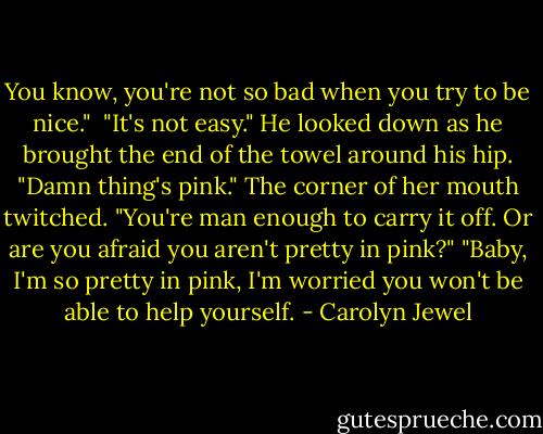 You know, you're not so bad when you try to be nice." <br />"It's not easy." He looked down as he brought the end of the towel around his hip. "Damn thing's pink."<br />The corner of her mouth twitched. "You're man enough to carry it off. Or are you afraid you aren't pretty in pink?"<br />"Baby, I'm so pretty in pink, I'm worried you won't be able to help yourself. - Carolyn Jewel