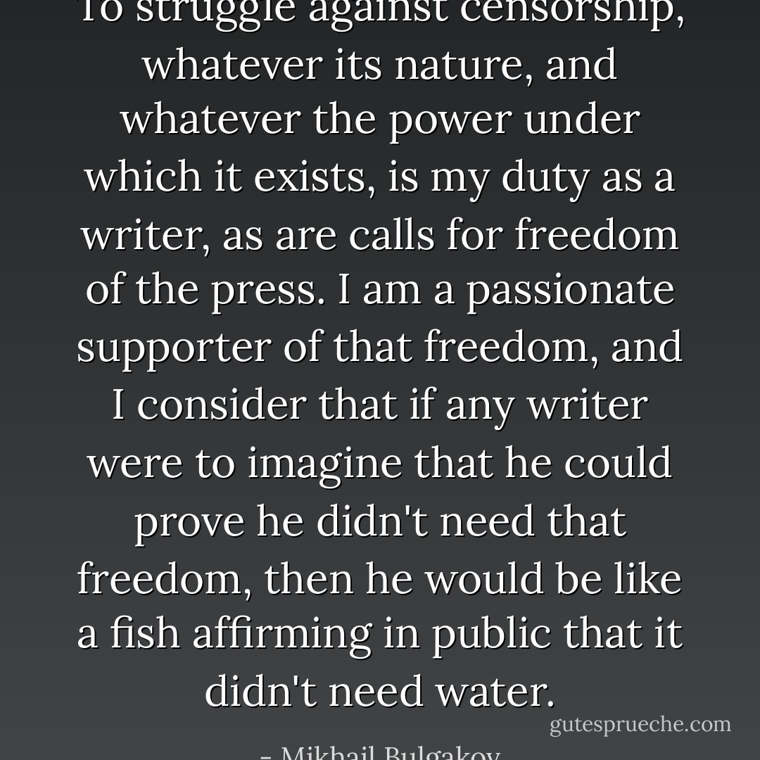 To struggle against censorship, whatever its nature, and whatever the power under which it exists, is my duty as a writer, as are calls for freedom of the press. I am a passionate supporter of that freedom, and I consider that if any writer were to imagine that he could prove he didn't need that freedom, then he would be like a fish affirming in public that it didn't need water. - Mikhail Bulgakov