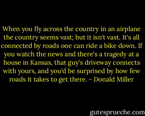When you fly across the country in an airplane the country seems vast; but it isn't vast. It's all connected by roads one can ride a bike down. If you watch the news and there's a tragedy at a house in Kansas, that guy's driveway connects with yours, and you'd be surprised by how few roads it takes to get there. - Donald Miller
