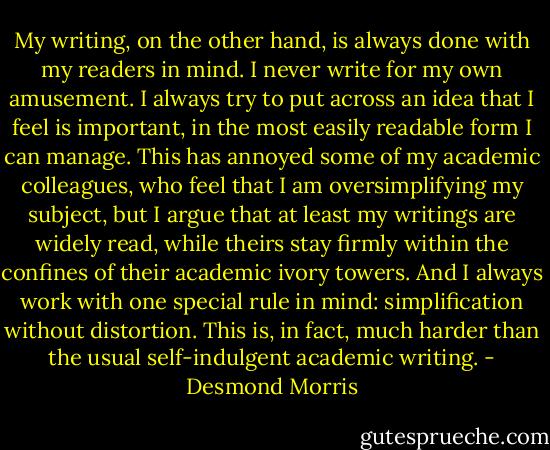 My writing, on the other hand, is always done with my readers in mind. I never write for my own amusement. I always try to put across an idea that I feel is important, in the most easily readable form I can manage. This has annoyed some of my academic colleagues, who feel that I am oversimplifying my subject, but I argue that at least my writings are widely read, while theirs stay firmly within the confines of their academic ivory towers. And I always work with one special rule in mind: simplification without distortion. This is, in fact, much harder than the usual self-indulgent academic writing. - Desmond Morris