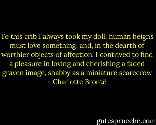 To this crib I always took my doll; human beigns must love something, and, in the dearth of worthier objects of affection, I contrived to find a pleasure in loving and cherishing a faded graven image, shabby as a miniature scarecrow - Charlotte Brontë