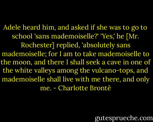 Adele heard him, and asked if she was to go to school 'sans mademoiselle?'<br />'Yes,' he [Mr. Rochester] replied, 'absolutely sans mademoiselle; for I am to take mademoiselle to the moon, and there I shall seek a cave in one of the white valleys among the vulcano-tops, and mademoiselle shall live with me there, and only me. - Charlotte Brontë